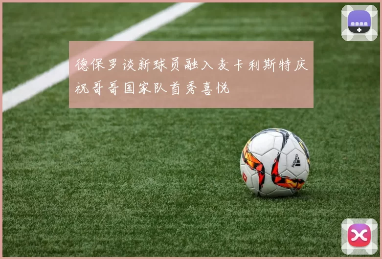 德保罗谈新球员融入麦卡利斯特庆祝哥哥国家队首秀喜悦