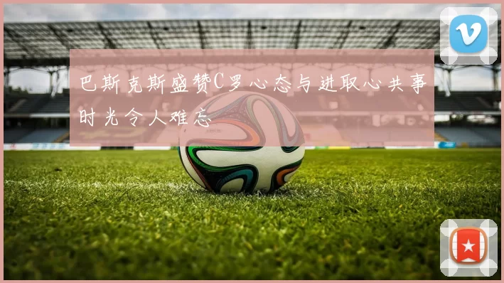 巴斯克斯盛赞C罗心态与进取心共事时光令人难忘