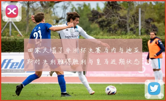 回家天塌了非洲杯决赛马内与迪亚斯对决利雅得胜利与皇马近期状态堪忧