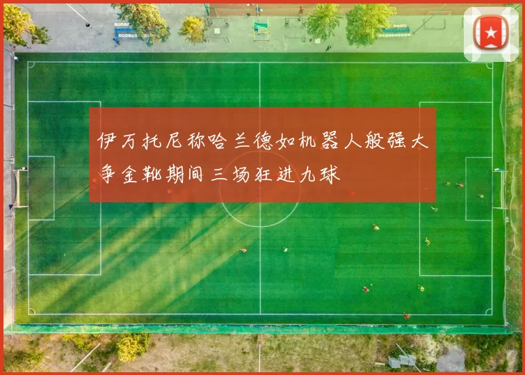 伊万托尼称哈兰德如机器人般强大争金靴期间三场狂进九球