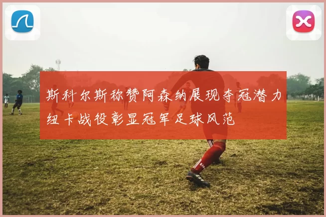 斯科尔斯称赞阿森纳展现夺冠潜力纽卡战役彰显冠军足球风范