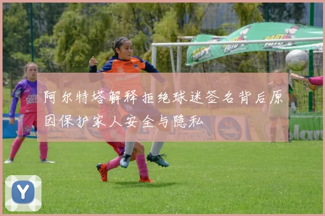 阿尔特塔解释拒绝球迷签名背后原因保护家人安全与隐私