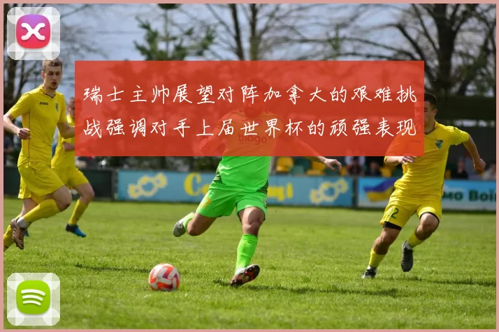 瑞士主帅展望对阵加拿大的艰难挑战强调对手上届世界杯的顽强表现