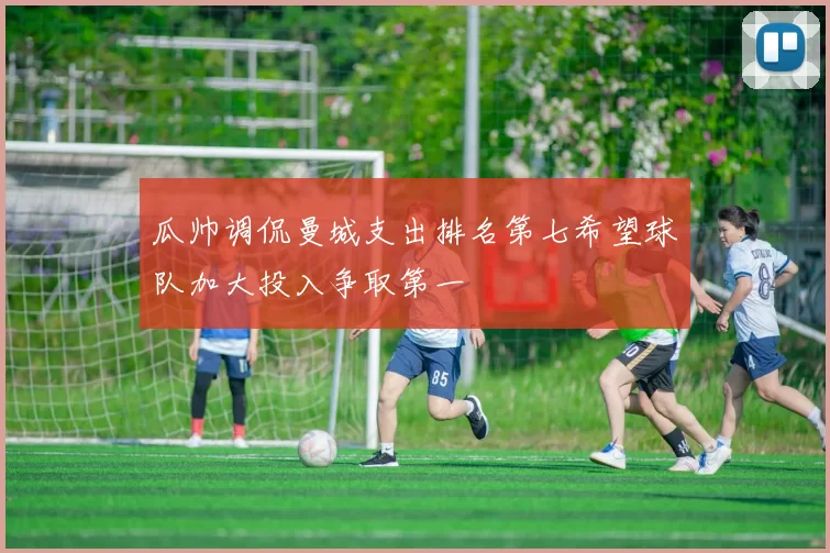 瓜帅调侃曼城支出排名第七希望球队加大投入争取第一