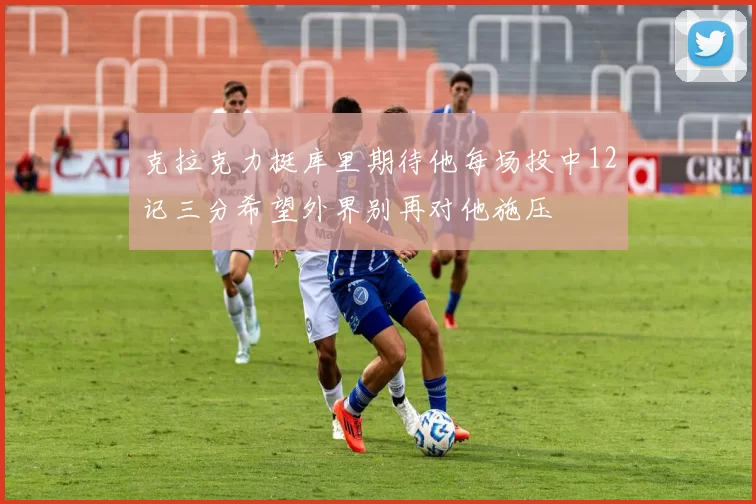 克拉克力挺库里期待他每场投中12记三分希望外界别再对他施压