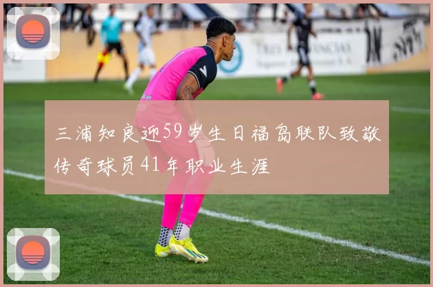 三浦知良迎59岁生日福岛联队致敬传奇球员41年职业生涯