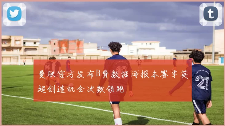 曼联官方发布B费数据海报本赛季英超创造机会次数领跑