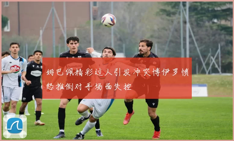 姆巴佩精彩过人引发冲突博伊罗愤怒推倒对手场面失控