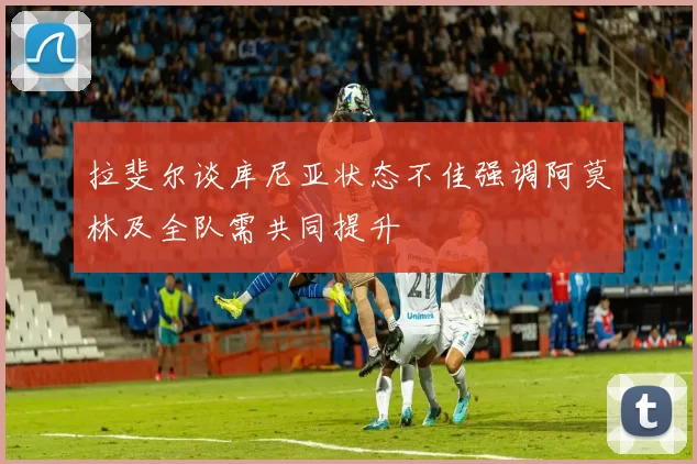 拉斐尔谈库尼亚状态不佳强调阿莫林及全队需共同提升