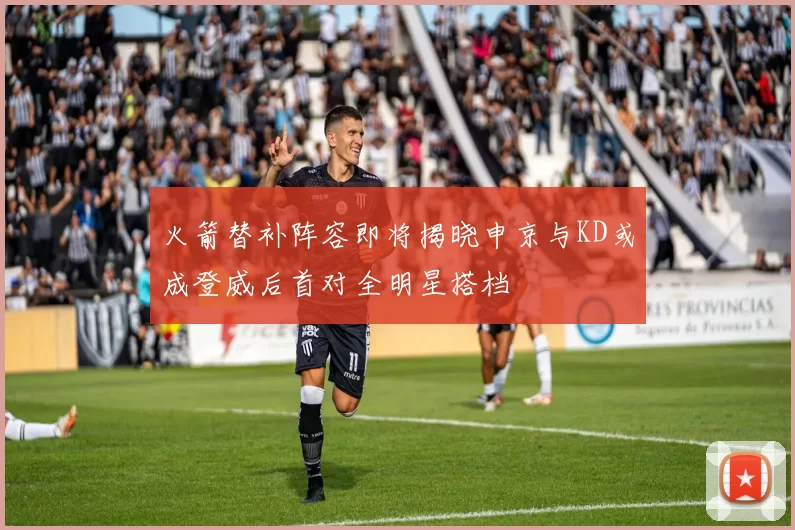 火箭替补阵容即将揭晓申京与KD或成登威后首对全明星搭档