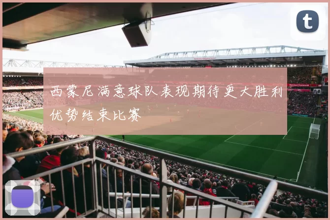 西蒙尼满意球队表现期待更大胜利优势结束比赛