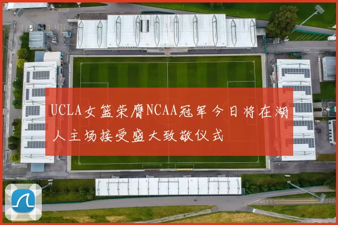 UCLA女篮荣膺NCAA冠军今日将在湖人主场接受盛大致敬仪式