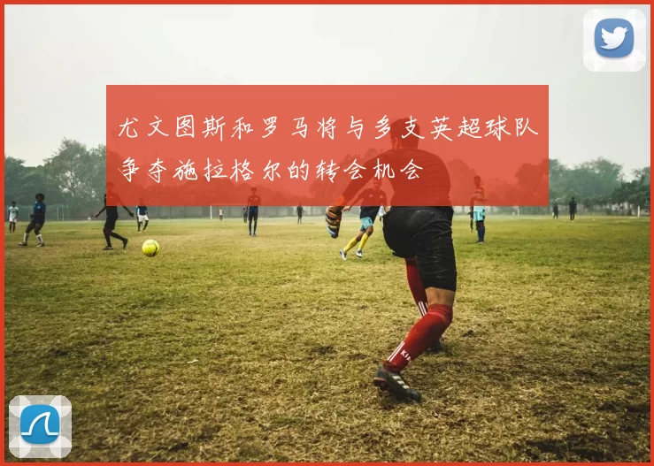 尤文图斯和罗马将与多支英超球队争夺施拉格尔的转会机会