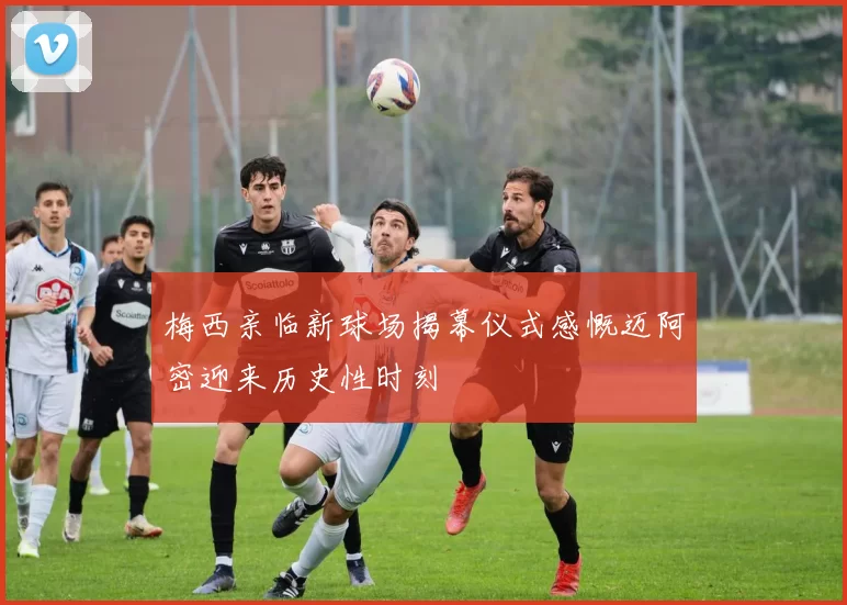 梅西亲临新球场揭幕仪式感慨迈阿密迎来历史性时刻
