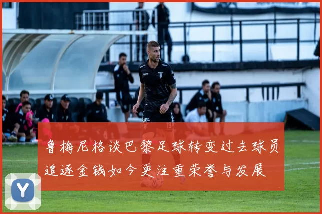 鲁梅尼格谈巴黎足球转变过去球员追逐金钱如今更注重荣誉与发展