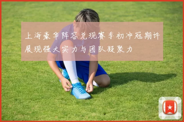上海豪华阵容兑现赛季初冲冠期许展现强大实力与团队凝聚力