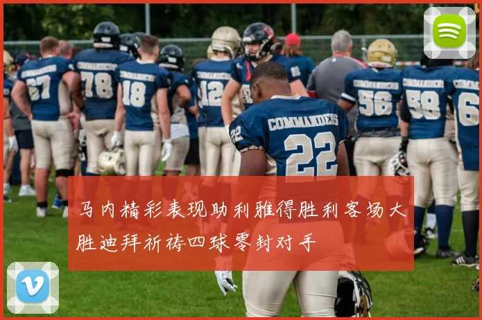 马内精彩表现助利雅得胜利客场大胜迪拜祈祷四球零封对手