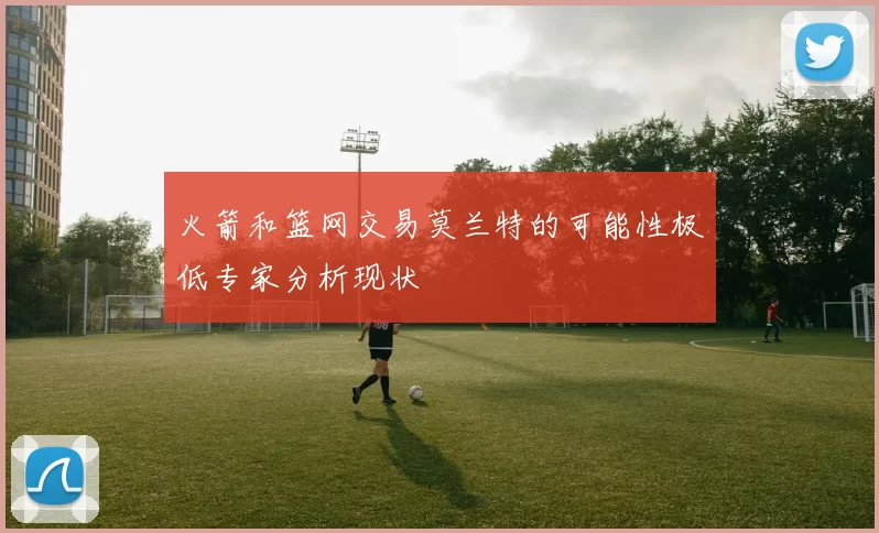 火箭和篮网交易莫兰特的可能性极低专家分析现状