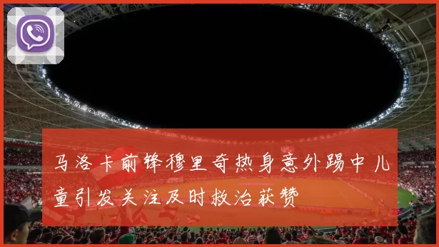 马洛卡前锋穆里奇热身意外踢中儿童引发关注及时救治获赞