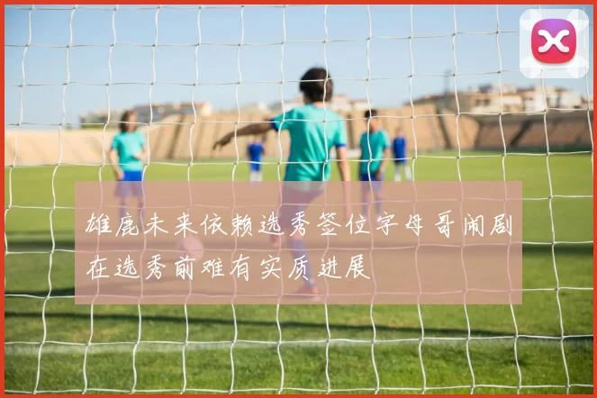 雄鹿未来依赖选秀签位字母哥闹剧在选秀前难有实质进展