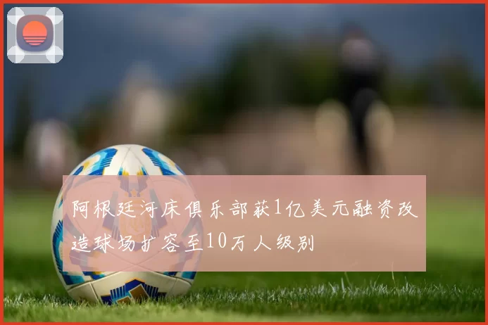 阿根廷河床俱乐部获1亿美元融资改造球场扩容至10万人级别