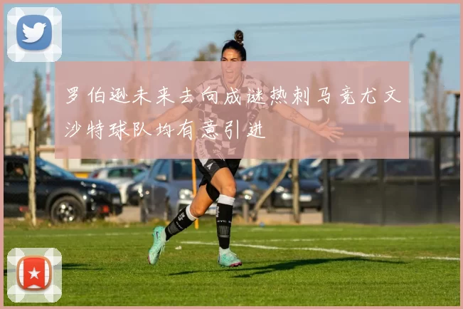 罗伯逊未来去向成谜热刺马竞尤文沙特球队均有意引进