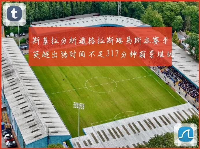 斯基拉分析道格拉斯路易斯本赛季英超出场时间不足317分钟前景堪忧